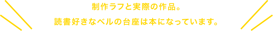 制作ラフ実際の作品。読書好きなベルの台座は本になっています。